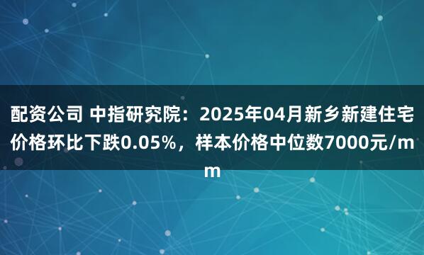 配资公司 中指研究院：2025年04月新乡新建住宅价格环比下跌0.05%，样本价格中位数7000元/m
