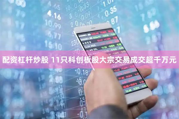 配资杠杆炒股 11只科创板股大宗交易成交超千万元
