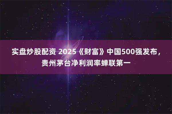 实盘炒股配资 2025《财富》中国500强发布，贵州茅台净利润率蝉联第一