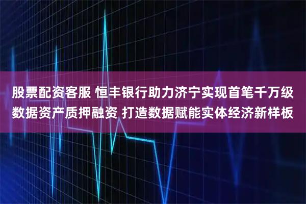 股票配资客服 恒丰银行助力济宁实现首笔千万级数据资产质押融资 打造数据赋能实体经济新样板