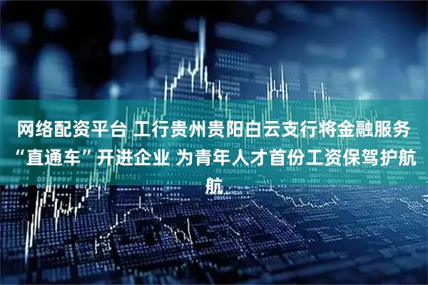 网络配资平台 工行贵州贵阳白云支行将金融服务“直通车”开进企业 为青年人才首份工资保驾护航