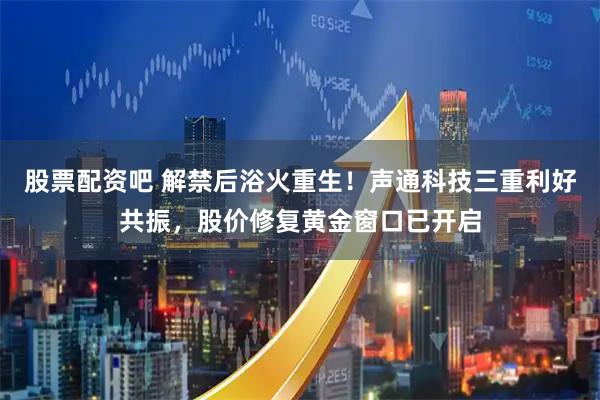 股票配资吧 解禁后浴火重生！声通科技三重利好共振，股价修复黄金窗口已开启