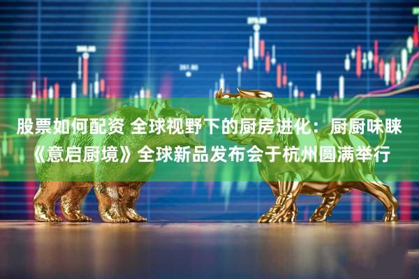 股票如何配资 全球视野下的厨房进化：厨厨味睐《意启厨境》全球新品发布会于杭州圆满举行