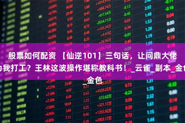 股票如何配资 【仙逆101】三句话，让问鼎大佬为我打工？王林这波操作堪称教科书！_云雀_副本_金色