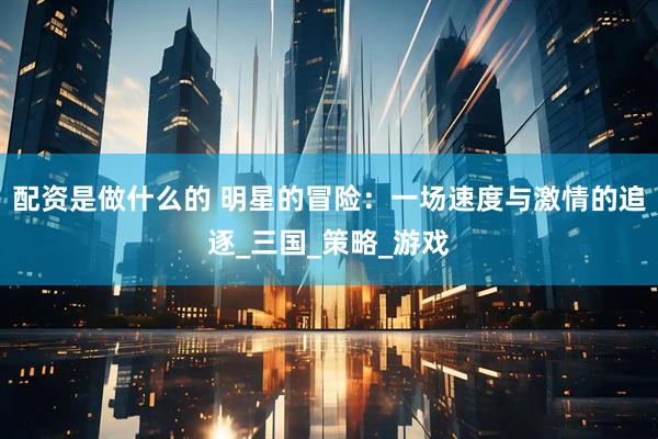 配资是做什么的 明星的冒险：一场速度与激情的追逐_三国_策略_游戏