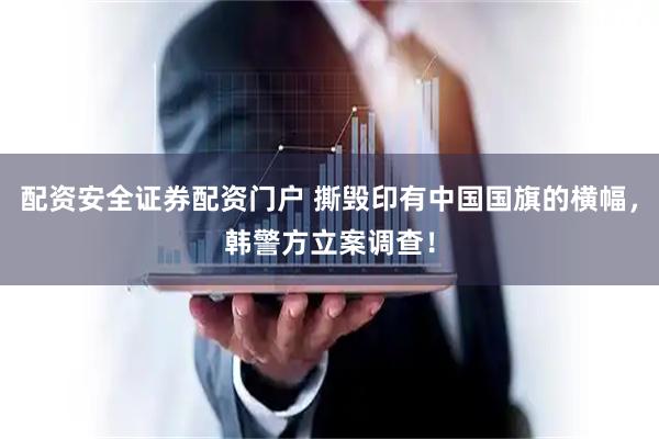 配资安全证券配资门户 撕毁印有中国国旗的横幅，韩警方立案调查！