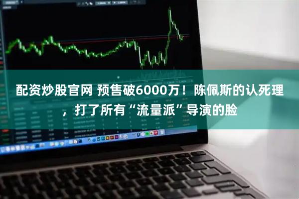 配资炒股官网 预售破6000万！陈佩斯的认死理，打了所有“流量派”导演的脸