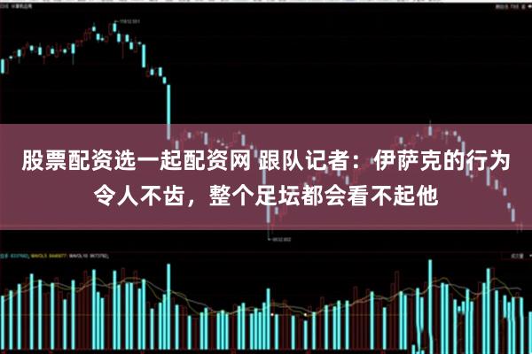 股票配资选一起配资网 跟队记者：伊萨克的行为令人不齿，整个足坛都会看不起他