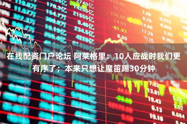 在线配资门户论坛 阿莱格里：10人应战时我们更有序了；本来只想让魔笛踢30分钟