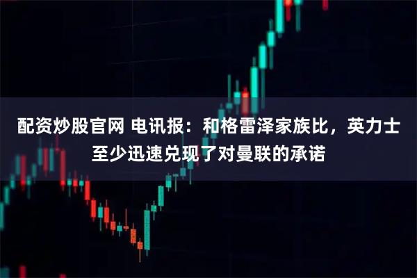 配资炒股官网 电讯报：和格雷泽家族比，英力士至少迅速兑现了对曼联的承诺